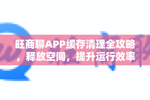 旺商聊APP缓存清理全攻略，释放空间，提升运行效率