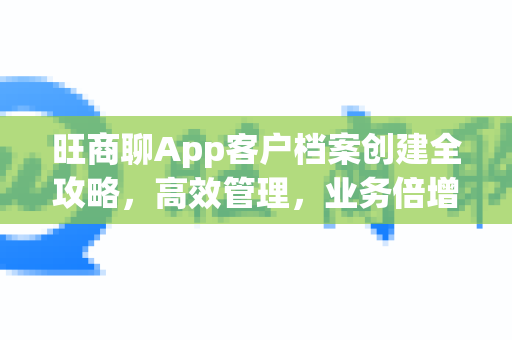 旺商聊App客户档案创建全攻略，高效管理，业务倍增