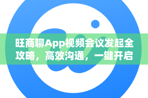 旺商聊App视频会议发起全攻略，高效沟通，一键开启